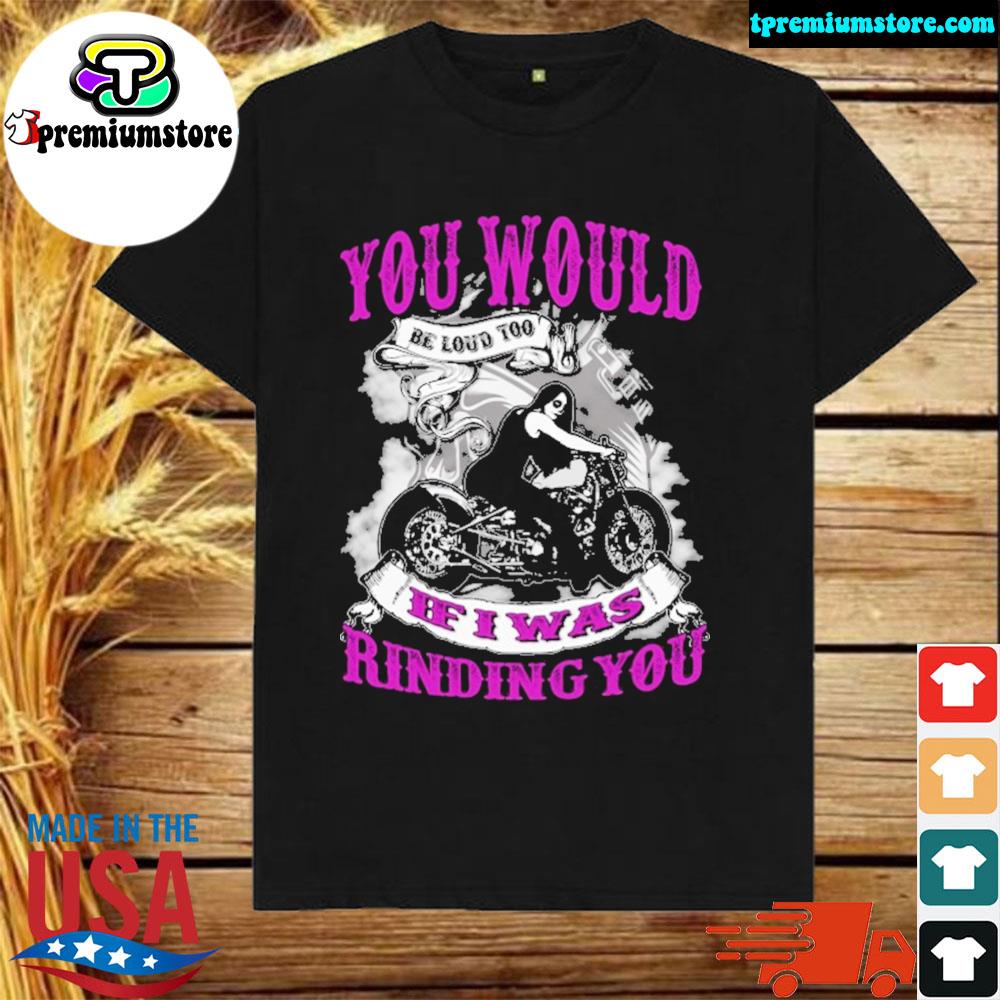 you would be loud too if i was riding you shirt