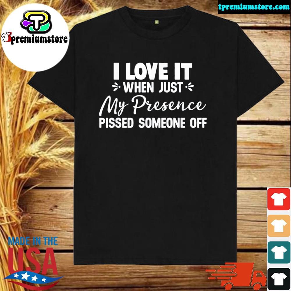 I love it when just my presence pissed someone off shirt