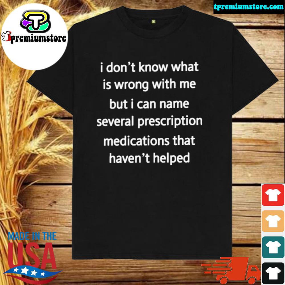 Official i don't know what is wrong with me but I can't name several prescription medications that haven't helped shirt