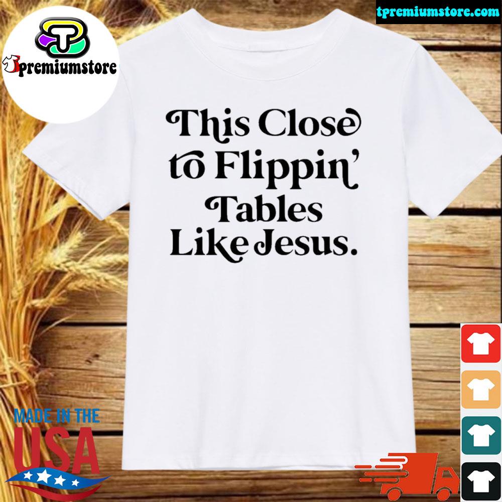 Official this close to flippin tables like jesus shirt